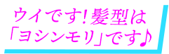 ウイです！髪型は「ヨシンモリ」です♪